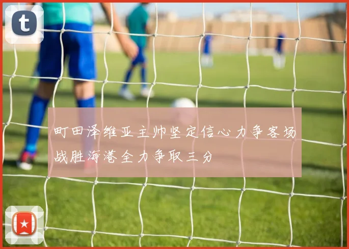町田泽维亚主帅坚定信心力争客场战胜海港全力争取三分
