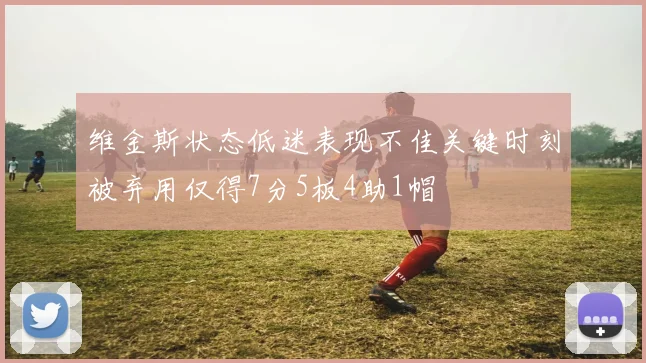 维金斯状态低迷表现不佳关键时刻被弃用仅得7分5板4助1帽