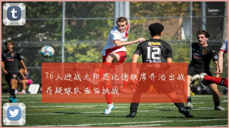 76人迎战太阳恩比德缺席乔治出战存疑球队面临挑战