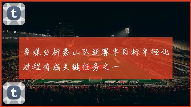 鲁媒分析泰山队新赛季目标年轻化进程将成关键任务之一