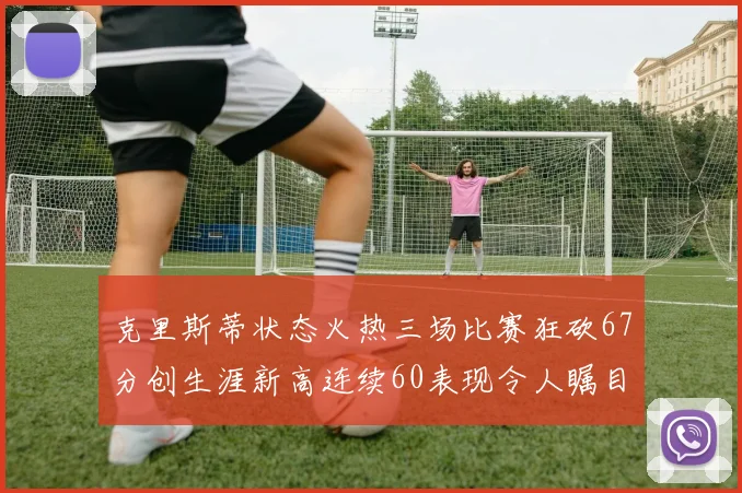 克里斯蒂状态火热三场比赛狂砍67分创生涯新高连续60表现令人瞩目