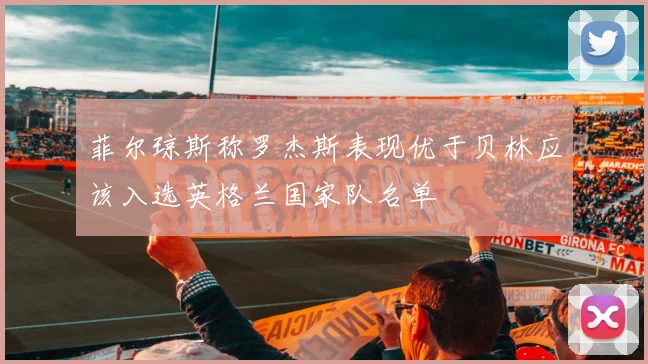菲尔琼斯称罗杰斯表现优于贝林应该入选英格兰国家队名单