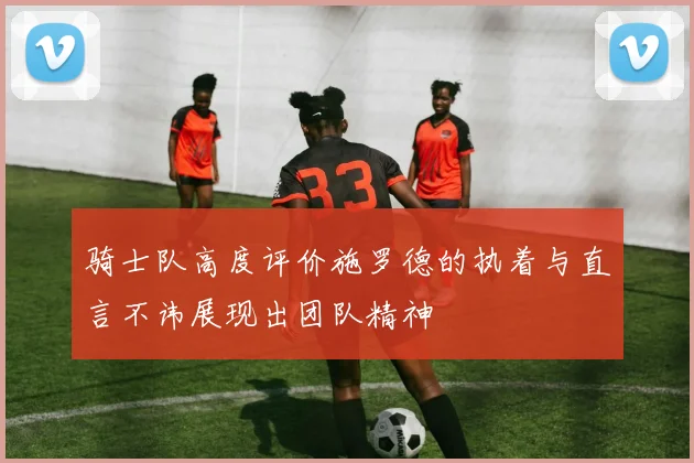 骑士队高度评价施罗德的执着与直言不讳展现出团队精神