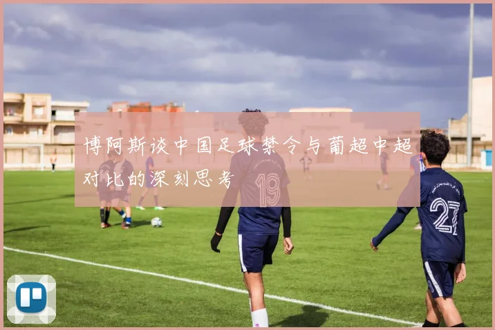 博阿斯谈中国足球禁令与葡超中超对比的深刻思考