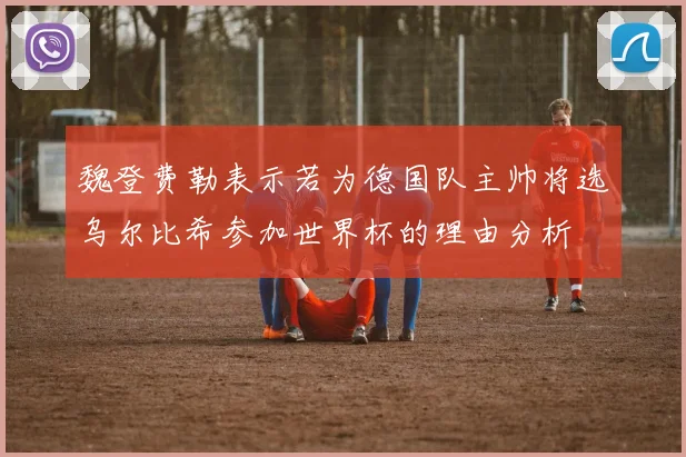 魏登费勒表示若为德国队主帅将选乌尔比希参加世界杯的理由分析