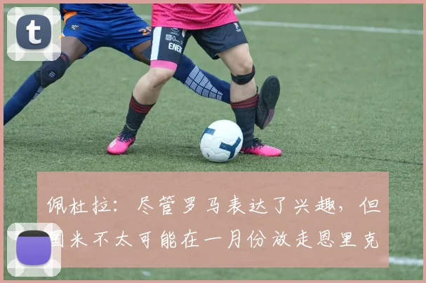 佩杜拉：尽管罗马表达了兴趣，但国米不太可能在一月份放走恩里克