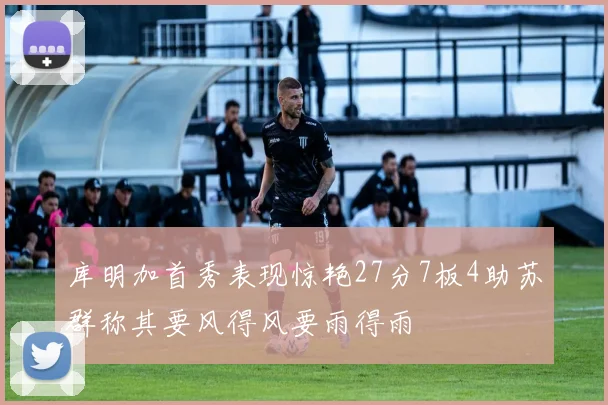 库明加首秀表现惊艳27分7板4助苏群称其要风得风要雨得雨