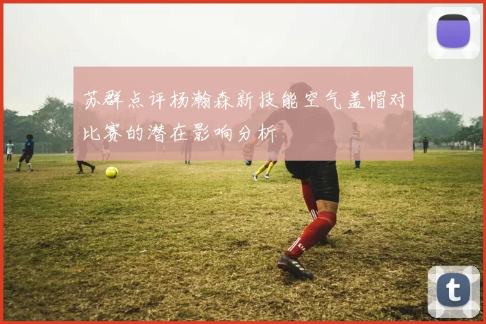 苏群点评杨瀚森新技能空气盖帽对比赛的潜在影响分析