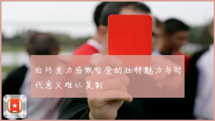 白巧克力感慨哈登的独特魅力与时代意义难以复制