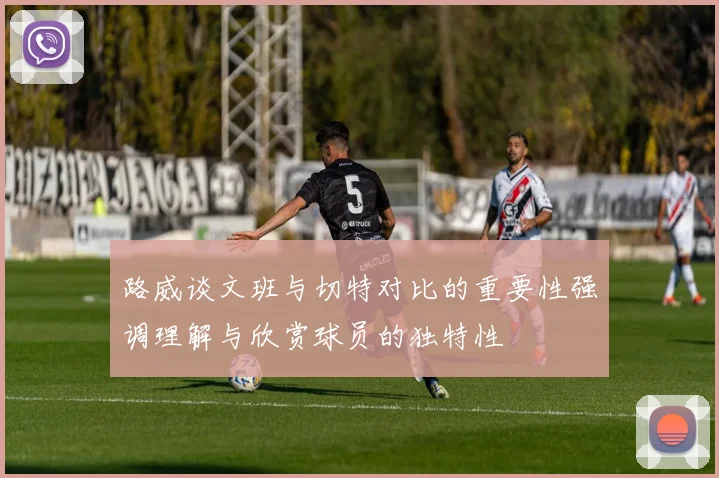 路威谈文班与切特对比的重要性强调理解与欣赏球员的独特性