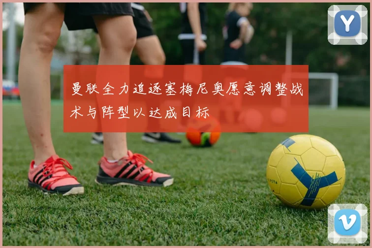 曼联全力追逐塞梅尼奥愿意调整战术与阵型以达成目标