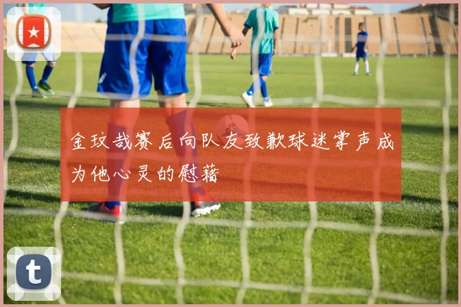 金玟哉赛后向队友致歉球迷掌声成为他心灵的慰藉