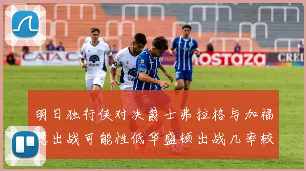 明日独行侠对决爵士弗拉格与加福德出战可能性低华盛顿出战几率较高