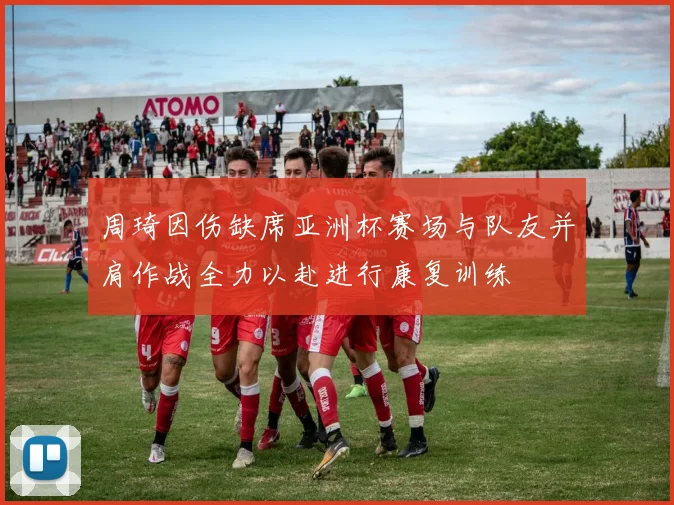 周琦因伤缺席亚洲杯赛场与队友并肩作战全力以赴进行康复训练