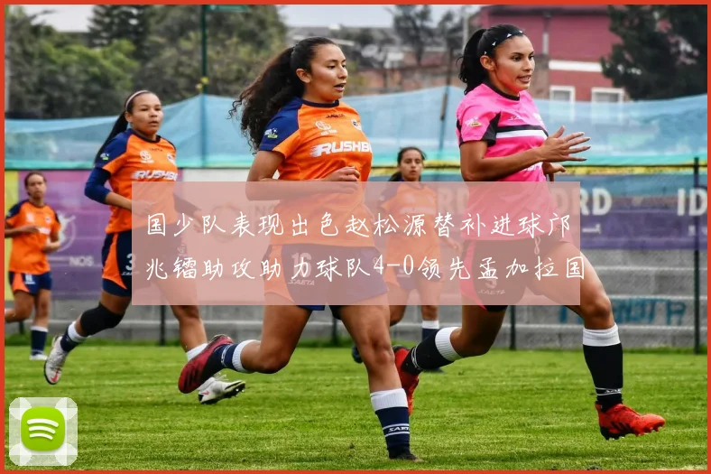 国少队表现出色赵松源替补进球邝兆镭助攻助力球队4-0领先孟加拉国