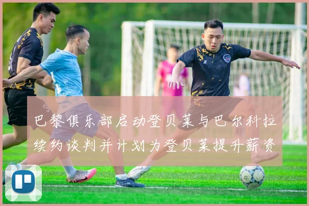 巴黎俱乐部启动登贝莱与巴尔科拉续约谈判并计划为登贝莱提升薪资待遇