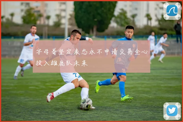 字母哥坚定表态永不申请交易全心投入雄鹿队未来